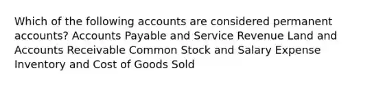 Which of the following accounts are considered permanent​ accounts? Accounts Payable and Service Revenue Land and Accounts Receivable Common Stock and Salary Expense Inventory and Cost of Goods Sold