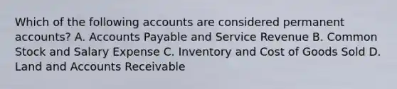 Which of the following accounts are considered permanent​ accounts? A. Accounts Payable and Service Revenue B. Common Stock and Salary Expense C. Inventory and Cost of Goods Sold D. Land and Accounts Receivable