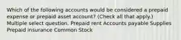 Which of the following accounts would be considered a prepaid expense or prepaid asset account? (Check all that apply.) Multiple select question. Prepaid rent Accounts payable Supplies Prepaid insurance Common Stock