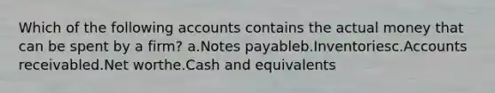 Which of the following accounts contains the actual money that can be spent by a firm? a.Notes payableb.Inventoriesc.Accounts receivabled.Net worthe.Cash and equivalents