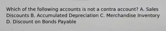 Which of the following accounts is not a contra account? A. Sales Discounts B. Accumulated Depreciation C. Merchandise Inventory D. Discount on Bonds Payable