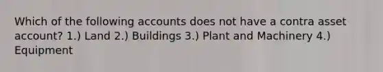 Which of the following accounts does not have a contra asset account? 1.) Land 2.) Buildings 3.) Plant and Machinery 4.) Equipment