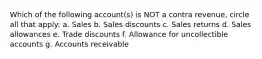 Which of the following account(s) is NOT a contra revenue, circle all that apply: a. Sales b. Sales discounts c. Sales returns d. Sales allowances e. Trade discounts f. Allowance for uncollectible accounts g. Accounts receivable