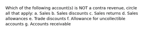 Which of the following account(s) is NOT a contra revenue, circle all that apply: a. Sales b. Sales discounts c. Sales returns d. Sales allowances e. Trade discounts f. Allowance for uncollectible accounts g. Accounts receivable