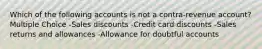 Which of the following accounts is not a contra-revenue account? Multiple Choice -Sales discounts -Credit card discounts -Sales returns and allowances -Allowance for doubtful accounts