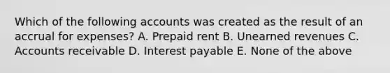 Which of the following accounts was created as the result of an accrual for expenses? A. Prepaid rent B. Unearned revenues C. Accounts receivable D. Interest payable E. None of the above