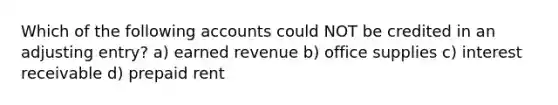 Which of the following accounts could NOT be credited in an adjusting entry? a) earned revenue b) office supplies c) interest receivable d) prepaid rent