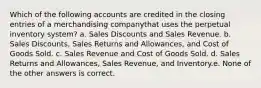 Which of the following accounts are credited in the closing entries of a merchandising companythat uses the perpetual inventory system? a. Sales Discounts and Sales Revenue. b. Sales Discounts, Sales Returns and Allowances, and Cost of Goods Sold. c. Sales Revenue and Cost of Goods Sold. d. Sales Returns and Allowances, Sales Revenue, and Inventory.e. None of the other answers is correct.