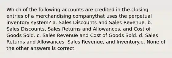 Which of the following accounts are credited in the closing entries of a merchandising companythat uses the perpetual inventory system? a. Sales Discounts and Sales Revenue. b. Sales Discounts, Sales Returns and Allowances, and Cost of Goods Sold. c. Sales Revenue and Cost of Goods Sold. d. Sales Returns and Allowances, Sales Revenue, and Inventory.e. None of the other answers is correct.