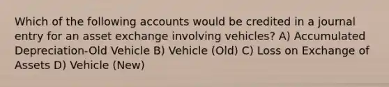 Which of the following accounts would be credited in a journal entry for an asset exchange involving vehicles? A) Accumulated Depreciation-Old Vehicle B) Vehicle (Old) C) Loss on Exchange of Assets D) Vehicle (New)