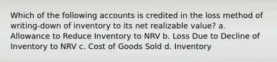 Which of the following accounts is credited in the loss method of writing-down of inventory to its net realizable value? a. Allowance to Reduce Inventory to NRV b. Loss Due to Decline of Inventory to NRV c. Cost of Goods Sold d. Inventory