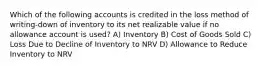 Which of the following accounts is credited in the loss method of writing-down of inventory to its net realizable value if no allowance account is used? A) Inventory B) Cost of Goods Sold C) Loss Due to Decline of Inventory to NRV D) Allowance to Reduce Inventory to NRV