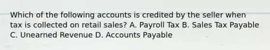 Which of the following accounts is credited by the seller when tax is collected on retail​ sales? A. Payroll Tax B. Sales Tax Payable C. Unearned Revenue D. Accounts Payable