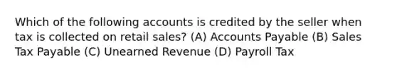 Which of the following accounts is credited by the seller when tax is collected on retail​ sales? (A) <a href='https://www.questionai.com/knowledge/kWc3IVgYEK-accounts-payable' class='anchor-knowledge'>accounts payable</a> (B) Sales Tax Payable (C) Unearned Revenue (D) Payroll Tax