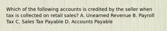 Which of the following accounts is credited by the seller when tax is collected on retail​ sales? A. Unearned Revenue B. Payroll Tax C. Sales Tax Payable D. <a href='https://www.questionai.com/knowledge/kWc3IVgYEK-accounts-payable' class='anchor-knowledge'>accounts payable</a>