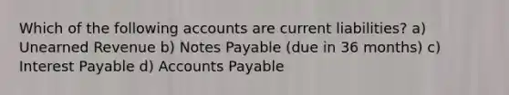 Which of the following accounts are current liabilities? a) Unearned Revenue b) Notes Payable (due in 36 months) c) Interest Payable d) Accounts Payable