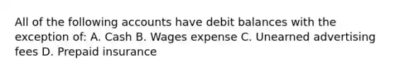 All of the following accounts have debit balances with the exception of: A. Cash B. Wages expense C. Unearned advertising fees D. Prepaid insurance