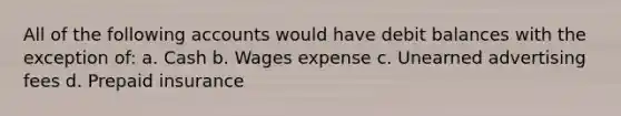 All of the following accounts would have debit balances with the exception of: a. Cash b. Wages expense c. Unearned advertising fees d. Prepaid insurance