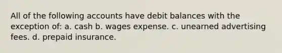 All of the following accounts have debit balances with the exception of: a. cash b. wages expense. c. unearned advertising fees. d. prepaid insurance.