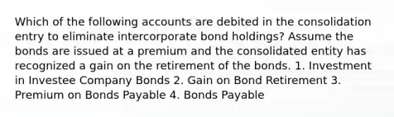 Which of the following accounts are debited in the consolidation entry to eliminate intercorporate bond holdings? Assume the bonds are issued at a premium and the consolidated entity has recognized a gain on the retirement of the bonds. 1. Investment in Investee Company Bonds 2. Gain on Bond Retirement 3. Premium on Bonds Payable 4. Bonds Payable