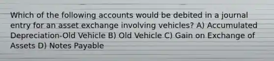 Which of the following accounts would be debited in a journal entry for an asset exchange involving vehicles? A) Accumulated Depreciation-Old Vehicle B) Old Vehicle C) Gain on Exchange of Assets D) Notes Payable