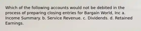 Which of the following accounts would not be debited in the process of preparing <a href='https://www.questionai.com/knowledge/kosjhwC4Ps-closing-entries' class='anchor-knowledge'>closing entries</a> for Bargain World, Inc a. Income Summary. b. Service Revenue. c. Dividends. d. Retained Earnings.