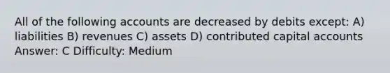 All of the following accounts are decreased by debits except: A) liabilities B) revenues C) assets D) contributed capital accounts Answer: C Difficulty: Medium