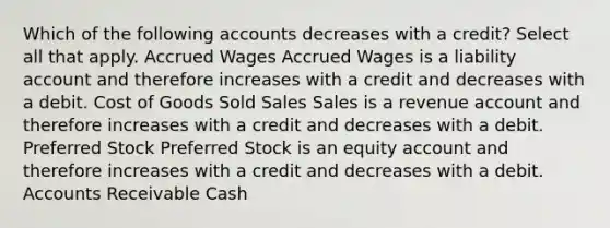 Which of the following accounts decreases with a credit? Select all that apply. Accrued Wages Accrued Wages is a liability account and therefore increases with a credit and decreases with a debit. Cost of Goods Sold Sales Sales is a revenue account and therefore increases with a credit and decreases with a debit. Preferred Stock Preferred Stock is an equity account and therefore increases with a credit and decreases with a debit. Accounts Receivable Cash