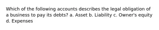 Which of the following accounts describes the legal obligation of a business to pay its debts? a. Asset b. Liability c. Owner's equity d. Expenses