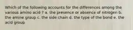 Which of the following accounts for the differences among the various amino acid ? a. the presence or absence of nitrogen b. the amine group c. the side chain d. the type of the bond e. the acid group