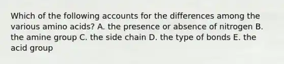 Which of the following accounts for the differences among the various amino acids? A. the presence or absence of nitrogen ​B. the amine group C. the side chain ​D. the type of bonds ​E. the acid group