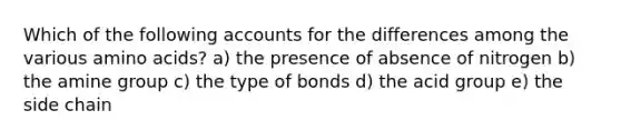 Which of the following accounts for the differences among the various amino acids? a) the presence of absence of nitrogen b) the amine group c) the type of bonds d) the acid group e) the side chain