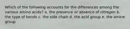 Which of the following accounts for the differences among the various amino acids? a. the presence or absence of nitrogen b. the type of bonds c. the side chain d. the acid group e. the amine group