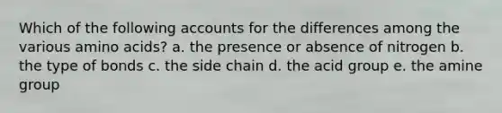 Which of the following accounts for the differences among the various amino acids? a. the presence or absence of nitrogen b. the type of bonds c. the side chain d. the acid group e. the amine group