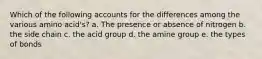 Which of the following accounts for the differences among the various amino acid's? a. The presence or absence of nitrogen b. the side chain c. the acid group d. the amine group e. the types of bonds