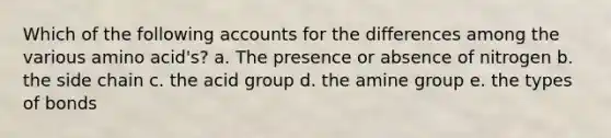 Which of the following accounts for the differences among the various amino acid's? a. The presence or absence of nitrogen b. the side chain c. the acid group d. the amine group e. the types of bonds