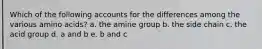 Which of the following accounts for the differences among the various amino acids? a. the amine group b. the side chain c. the acid group d. a and b e. b and c