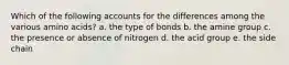 Which of the following accounts for the differences among the various amino acids? a. the type of bonds b. the amine group c. the presence or absence of nitrogen d. the acid group e. the side chain