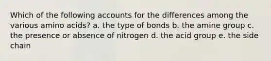 Which of the following accounts for the differences among the various amino acids? a. the type of bonds b. the amine group c. the presence or absence of nitrogen d. the acid group e. the side chain