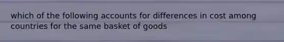 which of the following accounts for differences in cost among countries for the same basket of goods