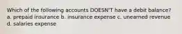 Which of the following accounts DOESN'T have a debit balance? a. prepaid insurance b. insurance expense c. unearned revenue d. salaries expense