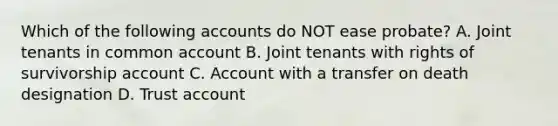 Which of the following accounts do NOT ease probate? A. Joint tenants in common account B. Joint tenants with rights of survivorship account C. Account with a transfer on death designation D. Trust account