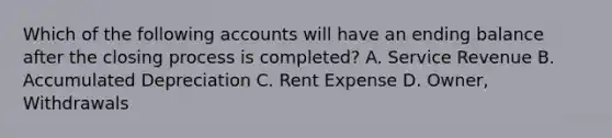 Which of the following accounts will have an ending balance after the closing process is completed? A. Service Revenue B. Accumulated Depreciation C. Rent Expense D. Owner, Withdrawals