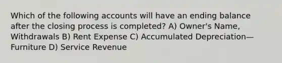 Which of the following accounts will have an ending balance after the closing process is completed? A) Owner's Name, Withdrawals B) Rent Expense C) Accumulated Depreciation—Furniture D) Service Revenue