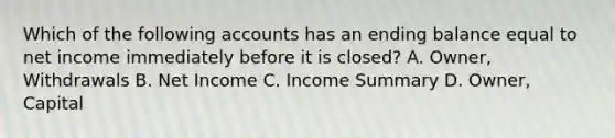 Which of the following accounts has an ending balance equal to net income immediately before it is closed? A. Owner, Withdrawals B. Net Income C. Income Summary D. Owner, Capital