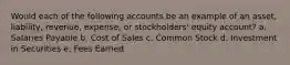 Would each of the following accounts be an example of an asset, liability, revenue, expense, or stockholders' equity account? a. Salaries Payable b. Cost of Sales c. Common Stock d. Investment in Securities e. Fees Earned