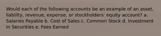 Would each of the following accounts be an example of an asset, liability, revenue, expense, or stockholders' equity account? a. Salaries Payable b. Cost of Sales c. Common Stock d. Investment in Securities e. Fees Earned