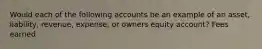 Would each of the following accounts be an example of an asset, liability, revenue, expense, or owners equity account? Fees earned