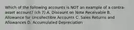 Which of the following accounts is NOT an example of a contra-asset account? (ch 7) A. Discount on Note Receivable B. Allowance for Uncollectible Accounts C. Sales Returns and Allowances D. Accumulated Depreciation