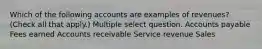 Which of the following accounts are examples of revenues? (Check all that apply.) Multiple select question. Accounts payable Fees earned Accounts receivable Service revenue Sales